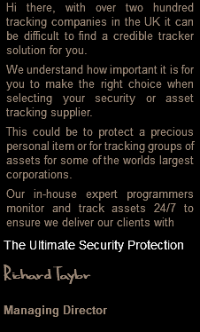 Hi there, with over two hundred tracking companies in the UK it can be difficult to find a credible tracker solution for you. We understand how important it is for you to make the right choice when selecting your security or asset tracking supplier. This could be to protect a precious personal item or for tracking groups of assets for some of the worlds largest corporations. Our in-house expert programmers monitor and track assets 24/7 to ensure we deliver our clients with The Ultimate Security Protection Richard Taylor Managing Director 